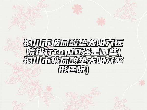 銅川市玻尿酸墊太陽穴醫(yī)院排行top10強(qiáng)是哪些(銅川市玻尿酸墊太陽穴整形醫(yī)院)