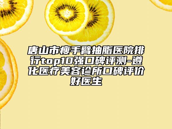唐山市瘦手臂抽脂醫(yī)院排行top10強(qiáng)口碑評(píng)測(cè)-遵化醫(yī)療美容診所口碑評(píng)價(jià)好醫(yī)生