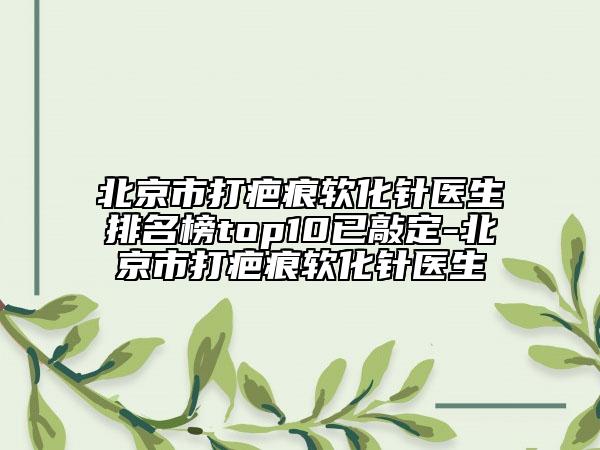 北京市打疤痕軟化針醫(yī)生排名榜top10已敲定-北京市打疤痕軟化針醫(yī)生