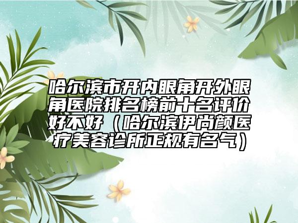 哈爾濱市開內(nèi)眼角開外眼角醫(yī)院排名榜前十名評價好不好（哈爾濱伊尚顏醫(yī)療美容診所正規(guī)有名氣）