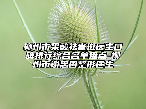 柳州市果酸祛雀斑醫(yī)生口碑排行綜合名單盤點(diǎn)-柳州市謝忠國整形醫(yī)生