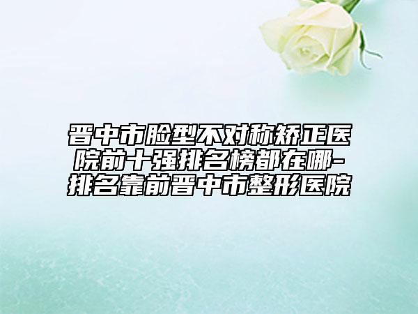 晉中市臉型不對(duì)稱(chēng)矯正醫(yī)院前十強(qiáng)排名榜都在哪-排名靠前晉中市整形醫(yī)院