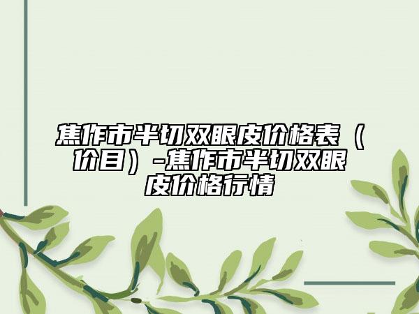 焦作市半切雙眼皮價(jià)格表（價(jià)目）-焦作市半切雙眼皮價(jià)格行情