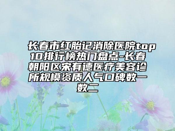 長春市紅胎記消除醫(yī)院top10排行榜熱門盤點-長春朝陽區(qū)宋有德醫(yī)療美容診所規(guī)模資質(zhì)人氣口碑?dāng)?shù)一數(shù)二