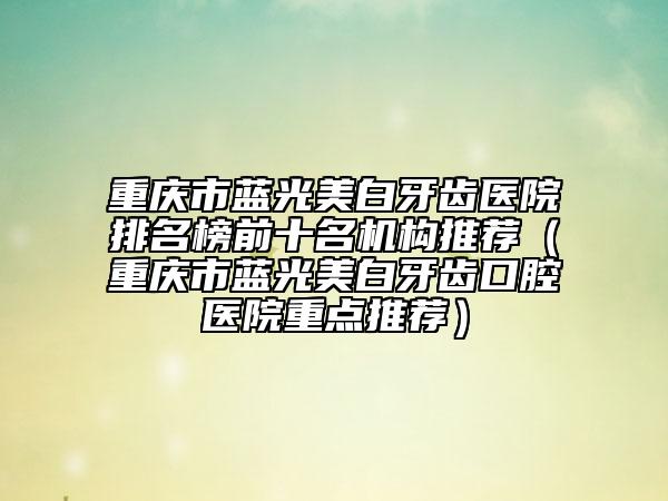 重慶市藍(lán)光美白牙齒醫(yī)院排名榜前十名機(jī)構(gòu)推薦（重慶市藍(lán)光美白牙齒口腔醫(yī)院重點(diǎn)推薦）