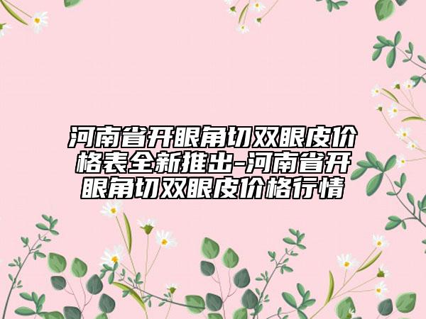 河南省開眼角切雙眼皮價格表全新推出-河南省開眼角切雙眼皮價格行情