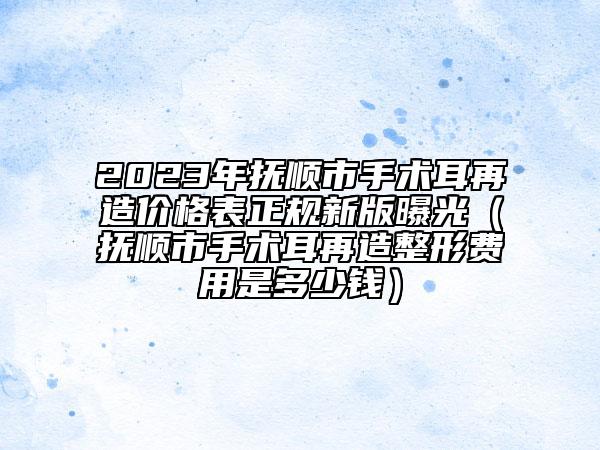 2023年撫順市手術耳再造價格表正規(guī)新版曝光（撫順市手術耳再造整形費用是多少錢）