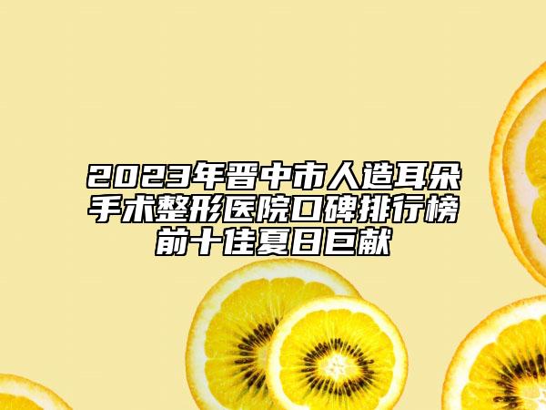 2023年晉中市人造耳朵手術(shù)整形醫(yī)院口碑排行榜前十佳夏日巨獻(xiàn)