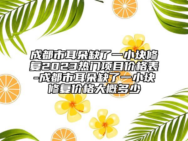 成都市耳朵缺了一小塊修復2023熱門項目價格表-成都市耳朵缺了一小塊修復價格大概多少