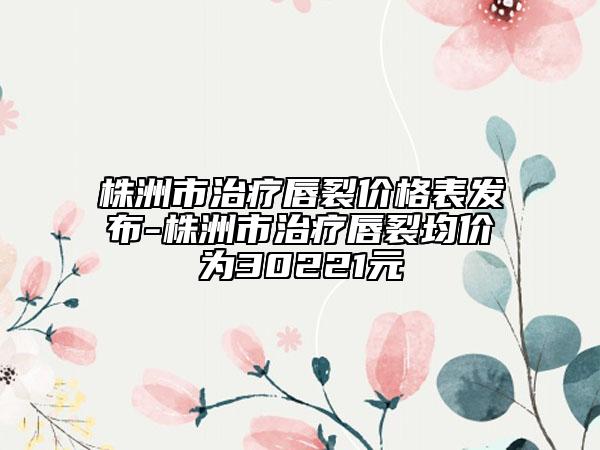 株洲市治療唇裂價(jià)格表發(fā)布-株洲市治療唇裂均價(jià)為30221元