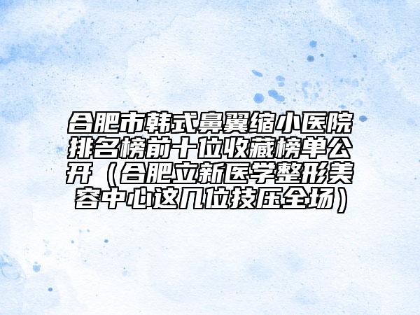 合肥市韓式鼻翼縮小醫(yī)院排名榜前十位收藏榜單公開（合肥立新醫(yī)學(xué)整形美容中心這幾位技壓全場）