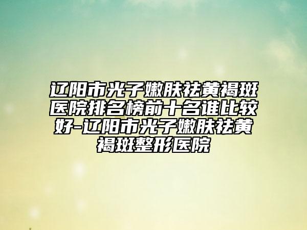 遼陽(yáng)市光子嫩膚祛黃褐斑醫(yī)院排名榜前十名誰(shuí)比較好-遼陽(yáng)市光子嫩膚祛黃褐斑整形醫(yī)院