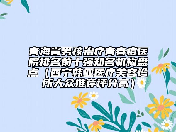 青海省男孩治療青春痘醫(yī)院排名前十強(qiáng)知名機(jī)構(gòu)盤點(diǎn)（西寧韓亞醫(yī)療美容診所大眾推薦評(píng)分高）