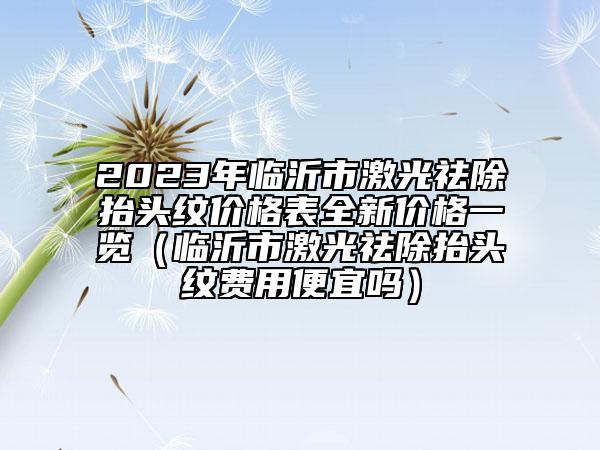 2023年臨沂市激光祛除抬頭紋價格表全新價格一覽（臨沂市激光祛除抬頭紋費用便宜嗎）
