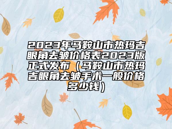 2023年馬鞍山市熱瑪吉眼角去皺價(jià)格表2023版正式發(fā)布(馬鞍山市熱瑪吉眼角去皺手術(shù)一般價(jià)格多少錢)