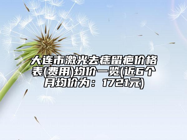 大連市激光去痣留疤價格表(費用)均價一覽(近6個月均價為：1721元)