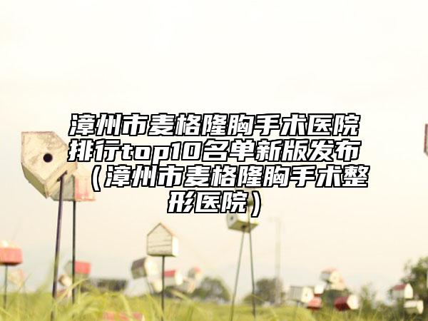 漳州市麥格隆胸手術(shù)醫(yī)院排行top10名單新版發(fā)布（漳州市麥格隆胸手術(shù)整形醫(yī)院）