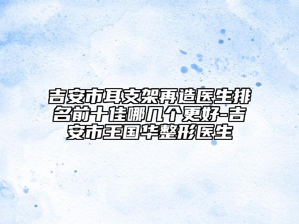 吉安市耳支架再造醫(yī)生排名前十佳哪幾個更好-吉安市王國華整形醫(yī)生