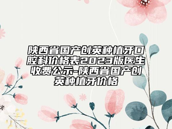 陜西省國(guó)產(chǎn)創(chuàng)英種植牙口腔科價(jià)格表2023版醫(yī)生收費(fèi)公示-陜西省國(guó)產(chǎn)創(chuàng)英種植牙價(jià)格