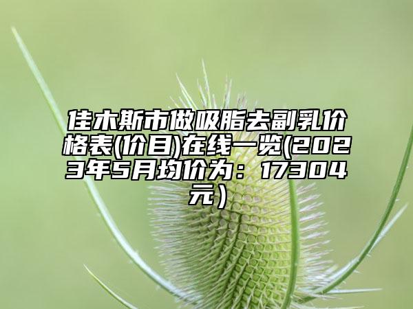 佳木斯市做吸脂去副乳價(jià)格表(價(jià)目)在線一覽(2023年5月均價(jià)為：17304元）