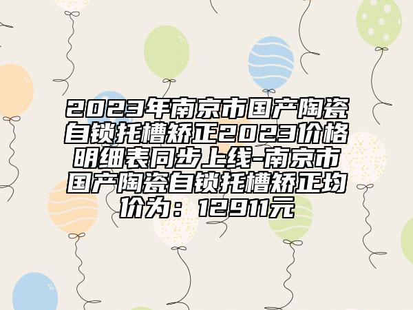 2023年南京市國產(chǎn)陶瓷自鎖托槽矯正2023價格明細(xì)表同步上線-南京市國產(chǎn)陶瓷自鎖托槽矯正均價為：12911元
