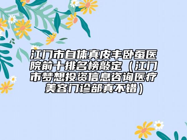 江門市自體真皮豐臥蠶醫(yī)院前十排名榜敲定（江門市夢想投資信息咨詢醫(yī)療美容門診部真不錯）