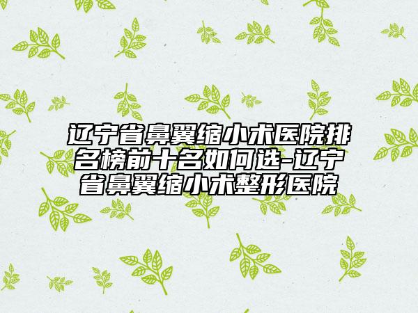 遼寧省鼻翼縮小術醫(yī)院排名榜前十名如何選-遼寧省鼻翼縮小術整形醫(yī)院