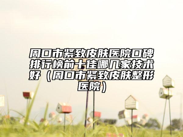 周口市緊致皮膚醫(yī)院口碑排行榜前十佳哪幾家技術(shù)好（周口市緊致皮膚整形醫(yī)院）