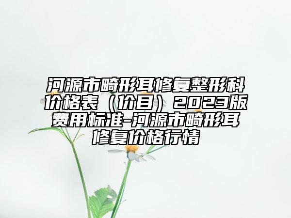 河源市畸形耳修復(fù)整形科價(jià)格表(價(jià)目)2023版費(fèi)用標(biāo)準(zhǔn)-河源市畸形耳修復(fù)價(jià)格行情