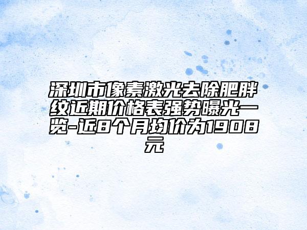 深圳市像素激光去除肥胖紋近期價(jià)格表強(qiáng)勢曝光一覽-近8個(gè)月均價(jià)為1908元