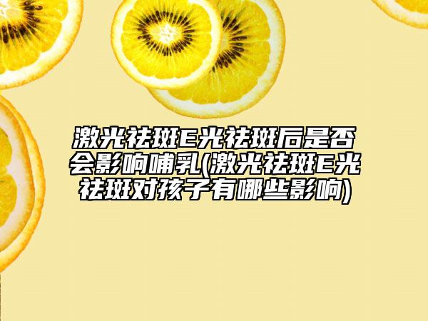 激光祛斑E光祛斑后是否會影響哺乳(激光祛斑E光祛斑對孩子有哪些影響)