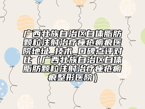 廣西壯族自治區(qū)自體脂肪顆粒注射治療痤瘡瘢痕醫(yī)院地址_技術(shù)_口碑點(diǎn)評(píng)對(duì)比（廣西壯族自治區(qū)自體脂肪顆粒注射治療痤瘡瘢痕整形醫(yī)院）