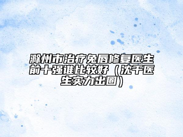 滁州市治療兔唇修復(fù)醫(yī)生前十強(qiáng)誰比較好（沈干醫(yī)生實(shí)力出圈）