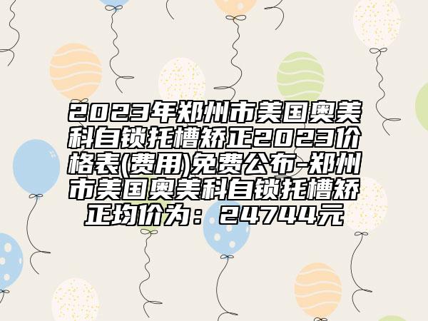 2023年鄭州市美國奧美科自鎖托槽矯正2023價格表(費(fèi)用)免費(fèi)公布-鄭州市美國奧美科自鎖托槽矯正均價為：24744元