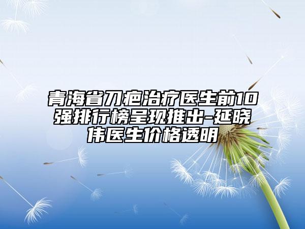 青海省刀疤治療醫(yī)生前10強(qiáng)排行榜呈現(xiàn)推出-延曉偉醫(yī)生價(jià)格透明