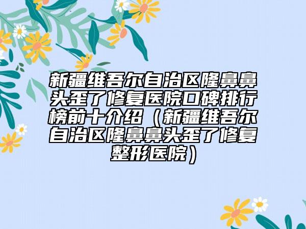 新疆維吾爾自治區(qū)隆鼻鼻頭歪了修復(fù)醫(yī)院口碑排行榜前十介紹（新疆維吾爾自治區(qū)隆鼻鼻頭歪了修復(fù)整形醫(yī)院）