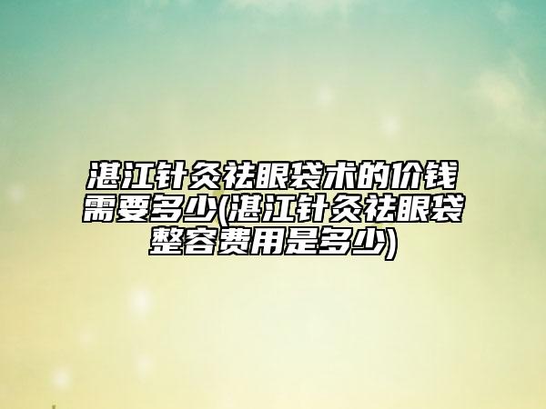湛江針灸祛眼袋術的價錢需要多少(湛江針灸祛眼袋整容費用是多少)