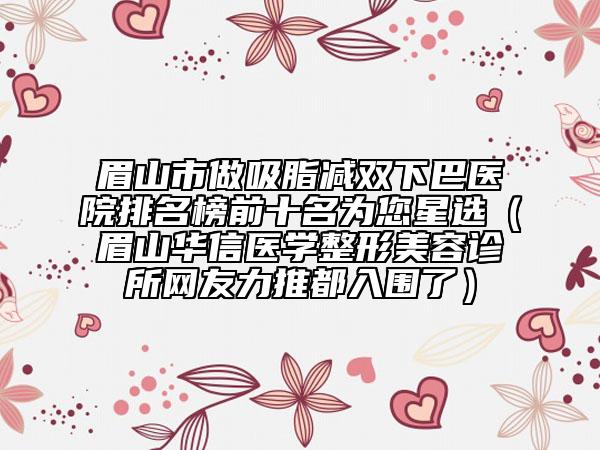 眉山市做吸脂減雙下巴醫(yī)院排名榜前十名為您星選(眉山華信醫(yī)學整形美容診所網友力推都入圍了)