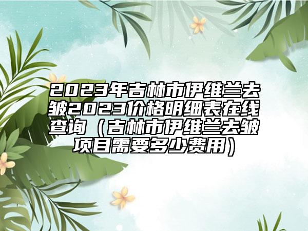 2023年吉林市伊維蘭去皺2023價(jià)格明細(xì)表在線查詢（吉林市伊維蘭去皺項(xiàng)目需要多少費(fèi)用）