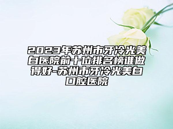 2023年蘇州市牙冷光美白醫(yī)院前十位排名榜誰做得好-蘇州市牙冷光美白口腔醫(yī)院