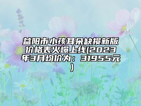 益陽市小孩耳朵缺損新版價格表火爆上線(2023年3月均價為：31955元）