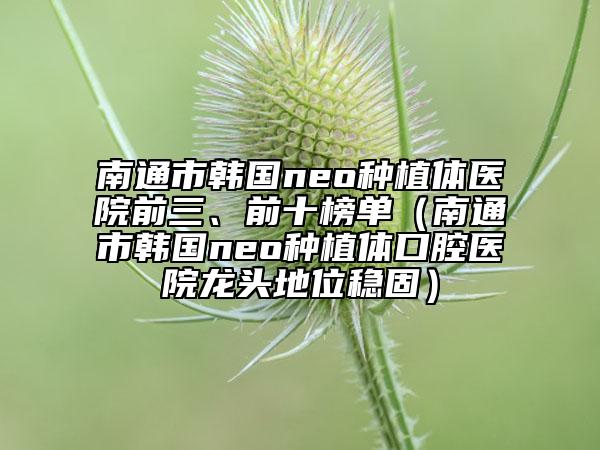南通市韓國neo種植體醫(yī)院前三、前十榜單（南通市韓國neo種植體口腔醫(yī)院龍頭地位穩(wěn)固）