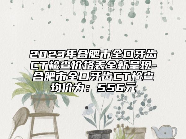 2023年合肥市全口牙齒CT檢查價(jià)格表全新呈現(xiàn)-合肥市全口牙齒CT檢查均價(jià)為：556元