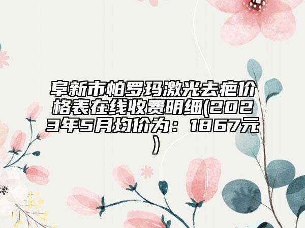 阜新市帕羅瑪激光去疤價格表在線收費明細(2023年5月均價為：1867元）