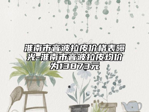 淮南市音波拉皮價格表曝光-淮南市音波拉皮均價為13873元