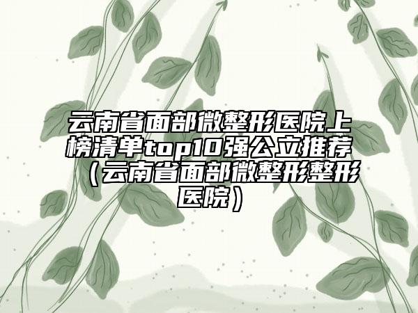 云南省面部微整形醫(yī)院上榜清單top10強(qiáng)公立推薦（云南省面部微整形整形醫(yī)院）