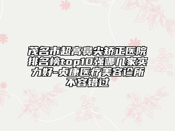 茂名市超高鼻尖矯正醫(yī)院排名榜top10強(qiáng)哪幾家實力好-貞康醫(yī)療美容診所不容錯過