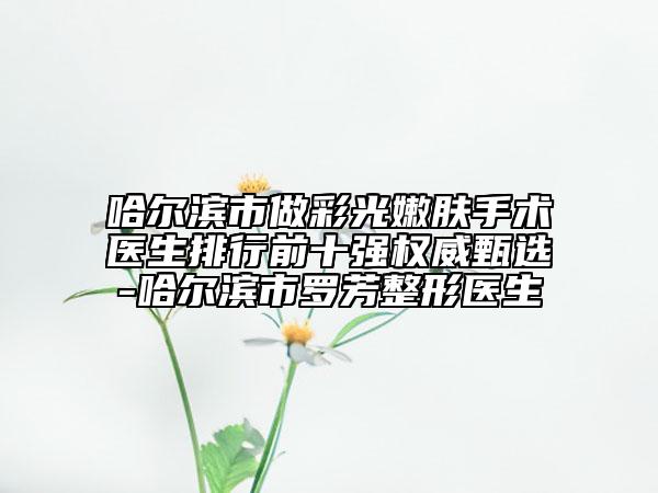 哈爾濱市做彩光嫩膚手術(shù)醫(yī)生排行前十強(qiáng)權(quán)威甄選-哈爾濱市羅芳整形醫(yī)生
