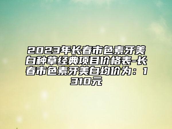 2023年長春市色素牙美白種草經(jīng)典項目價格表-長春市色素牙美白均價為：1310元