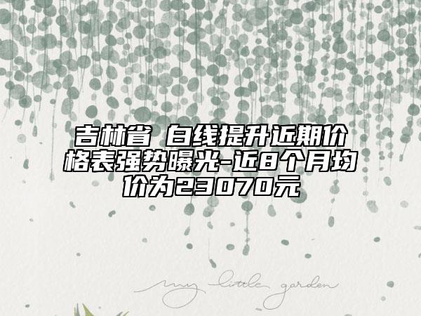 吉林省疍白線提升近期價格表強(qiáng)勢曝光-近8個月均價為23070元